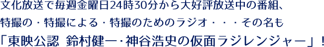 文化放送で毎週金曜日24時30分から大好評放送中の番組、 特撮の・特撮による・特撮のためのラジオ・・・その名も「東映公認 鈴村健一・神谷浩史の仮面ラジレンジャー」！